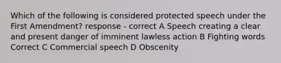 Which of the following is considered protected speech under the First Amendment? response - correct A Speech creating a clear and present danger of imminent lawless action B Fighting words Correct C Commercial speech D Obscenity