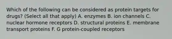 Which of the following can be considered as protein targets for drugs? (Select all that apply) A. enzymes B. ion channels C. nuclear hormone receptors D. structural proteins E. membrane transport proteins F. G protein-coupled receptors