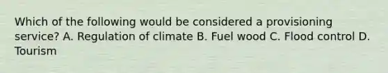 Which of the following would be considered a provisioning service? A. Regulation of climate B. Fuel wood C. Flood control D. Tourism