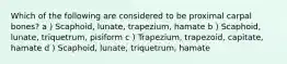 Which of the following are considered to be proximal carpal bones? a ) Scaphoid, lunate, trapezium, hamate b ) Scaphoid, lunate, triquetrum, pisiform c ) Trapezium, trapezoid, capitate, hamate d ) Scaphoid, lunate, triquetrum, hamate