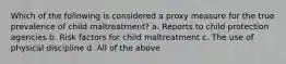 Which of the following is considered a proxy measure for the true prevalence of child maltreatment? a. Reports to child protection agencies b. Risk factors for child maltreatment c. The use of physical discipline d. All of the above