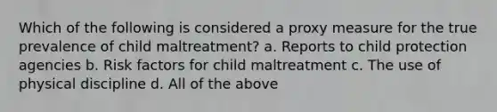 Which of the following is considered a proxy measure for the true prevalence of child maltreatment? a. Reports to child protection agencies b. Risk factors for child maltreatment c. The use of physical discipline d. All of the above