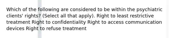 Which of the following are considered to be within the psychiatric clients' rights? (Select all that apply). Right to least restrictive treatment Right to confidentiality Right to access communication devices Right to refuse treatment