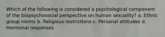 Which of the following is considered a psychological component of the biopsychosocial perspective on human sexuality? a. Ethnic group norms b. Religious restrictions c. Personal attitudes d. Hormonal responses