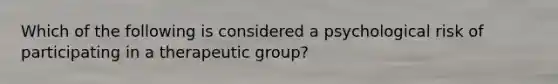 Which of the following is considered a psychological risk of participating in a therapeutic group?