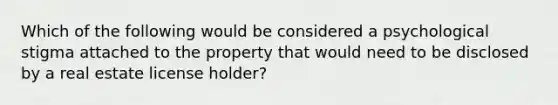 Which of the following would be considered a psychological stigma attached to the property that would need to be disclosed by a real estate license holder?