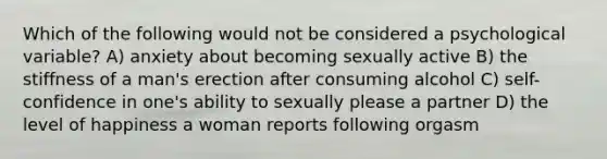 Which of the following would not be considered a psychological variable? A) anxiety about becoming sexually active B) the stiffness of a man's erection after consuming alcohol C) self-confidence in one's ability to sexually please a partner D) the level of happiness a woman reports following orgasm