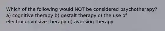 Which of the following would NOT be considered psychotherapy? a) cognitive therapy b) gestalt therapy c) the use of electroconvulsive therapy d) aversion therapy