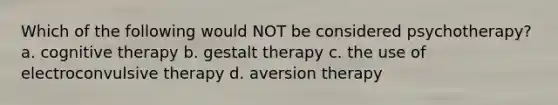 Which of the following would NOT be considered psychotherapy? a. cognitive therapy b. gestalt therapy c. the use of electroconvulsive therapy d. aversion therapy