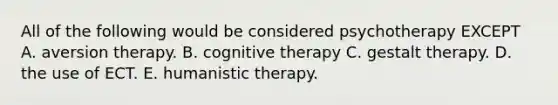 All of the following would be considered psychotherapy EXCEPT A. aversion therapy. B. cognitive therapy C. gestalt therapy. D. the use of ECT. E. humanistic therapy.