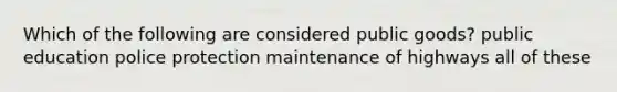 Which of the following are considered public goods? public education police protection maintenance of highways all of these