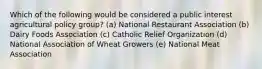 Which of the following would be considered a public interest agricultural policy group? (a) National Restaurant Association (b) Dairy Foods Association (c) Catholic Relief Organization (d) National Association of Wheat Growers (e) National Meat Association