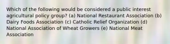 Which of the following would be considered a public interest agricultural policy group? (a) National Restaurant Association (b) Dairy Foods Association (c) Catholic Relief Organization (d) National Association of Wheat Growers (e) National Meat Association