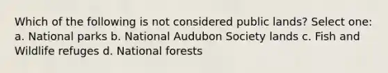 Which of the following is not considered public lands? Select one: a. National parks b. National Audubon Society lands c. Fish and Wildlife refuges d. National forests