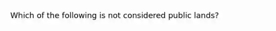 Which of the following is not considered public lands?