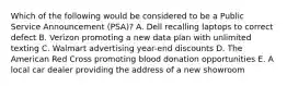 Which of the following would be considered to be a Public Service Announcement (PSA)? A. Dell recalling laptops to correct defect B. Verizon promoting a new data plan with unlimited texting C. Walmart advertising year-end discounts D. The American Red Cross promoting blood donation opportunities E. A local car dealer providing the address of a new showroom