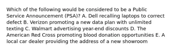 Which of the following would be considered to be a Public Service Announcement (PSA)? A. Dell recalling laptops to correct defect B. Verizon promoting a new data plan with unlimited texting C. Walmart advertising year-end discounts D. The American Red Cross promoting blood donation opportunities E. A local car dealer providing the address of a new showroom