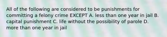 All of the following are considered to be punishments for committing a felony crime EXCEPT A. less than one year in jail B. capital punishment C. life without the possibility of parole D. more than one year in jail