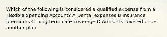 Which of the following is considered a qualified expense from a Flexible Spending Account? A Dental expenses B Insurance premiums C Long-term care coverage D Amounts covered under another plan