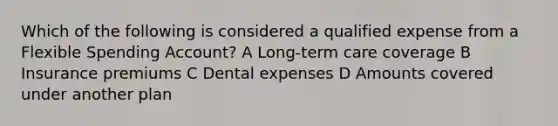 Which of the following is considered a qualified expense from a Flexible Spending Account? A Long-term care coverage B Insurance premiums C Dental expenses D Amounts covered under another plan