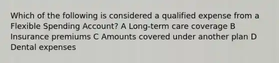 Which of the following is considered a qualified expense from a Flexible Spending Account? A Long-term care coverage B Insurance premiums C Amounts covered under another plan D Dental expenses