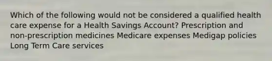 Which of the following would not be considered a qualified health care expense for a Health Savings Account? Prescription and non-prescription medicines Medicare expenses Medigap policies Long Term Care services