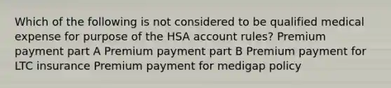 Which of the following is not considered to be qualified medical expense for purpose of the HSA account rules? Premium payment part A Premium payment part B Premium payment for LTC insurance Premium payment for medigap policy