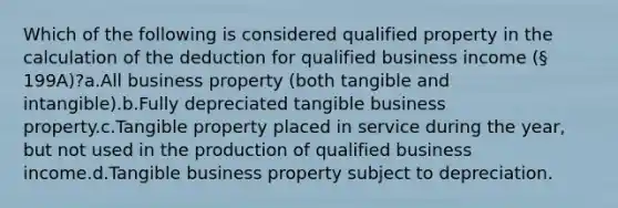 Which of the following is considered qualified property in the calculation of the deduction for qualified business income (§ 199A)?a.All business property (both tangible and intangible).b.Fully depreciated tangible business property.c.Tangible property placed in service during the year, but not used in the production of qualified business income.d.Tangible business property subject to depreciation.