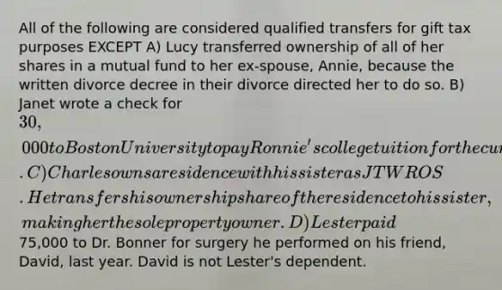 All of the following are considered qualified transfers for gift tax purposes EXCEPT A) Lucy transferred ownership of all of her shares in a mutual fund to her ex-spouse, Annie, because the written divorce decree in their divorce directed her to do so. B) Janet wrote a check for 30,000 to Boston University to pay Ronnie's college tuition for the current school year. C) Charles owns a residence with his sister as JTWROS. He transfers his ownership share of the residence to his sister, making her the sole property owner. D) Lester paid75,000 to Dr. Bonner for surgery he performed on his friend, David, last year. David is not Lester's dependent.