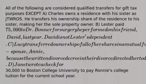 All of the following are considered qualified transfers for gift tax purposes EXCEPT A) Charles owns a residence with his sister as JTWROS. He transfers his ownership share of the residence to his sister, making her the sole property owner. B) Lester paid 75,000 to Dr. Bonner for surgery he performed on his friend, David, last year. David is not Lester's dependent. C) Lucy transferred ownership of all of her shares in a mutual fund to her ex-spouse, Annie, because the written divorce decree in their divorce directed her to do so. D) Janet wrote a check for30,000 to Boston College University to pay Ronnie's college tuition for the current school year.