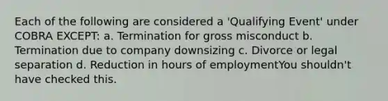 Each of the following are considered a 'Qualifying Event' under COBRA EXCEPT: a. Termination for gross misconduct b. Termination due to company downsizing c. Divorce or legal separation d. Reduction in hours of employmentYou shouldn't have checked this.