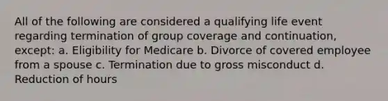 All of the following are considered a qualifying life event regarding termination of group coverage and continuation, except: a. Eligibility for Medicare b. Divorce of covered employee from a spouse c. Termination due to gross misconduct d. Reduction of hours