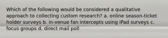 Which of the following would be considered a qualitative approach to collecting custom research? a. online season-ticket holder surveys b. in-venue fan intercepts using iPad surveys c. focus groups d. direct mail poll