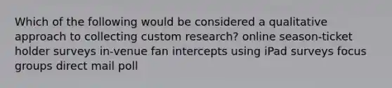 Which of the following would be considered a qualitative approach to collecting custom research? online season-ticket holder surveys in-venue fan intercepts using iPad surveys focus groups direct mail poll