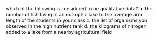 which of the following is considered to be qualitative data? a. the number of fish living in an eutrophic lake b. the average arm length of the students in your class c. the list of organisms you observed in the high nutrient tank d. the kilograms of nitrogen added to a lake from a nearby agricultural field