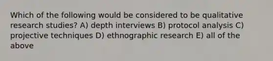 Which of the following would be considered to be qualitative research studies? A) depth interviews B) protocol analysis C) projective techniques D) ethnographic research E) all of the above