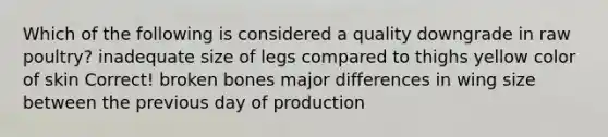 Which of the following is considered a quality downgrade in raw poultry? inadequate size of legs compared to thighs yellow color of skin Correct! broken bones major differences in wing size between the previous day of production