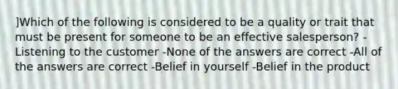 ]Which of the following is considered to be a quality or trait that must be present for someone to be an effective salesperson? -Listening to the customer -None of the answers are correct -All of the answers are correct -Belief in yourself -Belief in the product