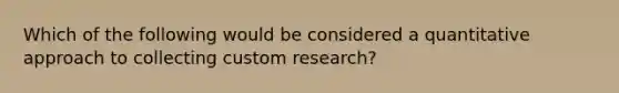 Which of the following would be considered a quantitative approach to collecting custom research?