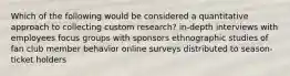 Which of the following would be considered a quantitative approach to collecting custom research? in-depth interviews with employees focus groups with sponsors ethnographic studies of fan club member behavior online surveys distributed to season-ticket holders