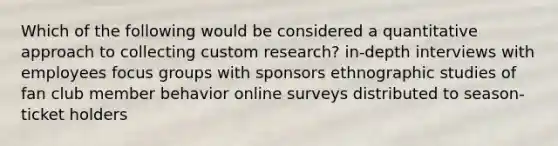 Which of the following would be considered a quantitative approach to collecting custom research? in-depth interviews with employees focus groups with sponsors ethnographic studies of fan club member behavior online surveys distributed to season-ticket holders