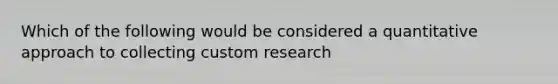 Which of the following would be considered a quantitative approach to collecting custom research