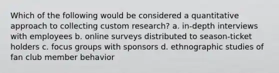 Which of the following would be considered a quantitative approach to collecting custom research? a. in-depth interviews with employees b. online surveys distributed to season-ticket holders c. focus groups with sponsors d. ethnographic studies of fan club member behavior