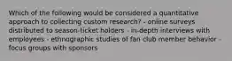 Which of the following would be considered a quantitative approach to collecting custom research? - online surveys distributed to season-ticket holders - in-depth interviews with employees - ethnographic studies of fan club member behavior - focus groups with sponsors