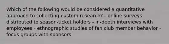 Which of the following would be considered a quantitative approach to collecting custom research? - online surveys distributed to season-ticket holders - in-depth interviews with employees - ethnographic studies of fan club member behavior - focus groups with sponsors