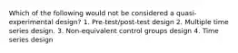 Which of the following would not be considered a quasi-experimental design? 1. Pre-test/post-test design 2. Multiple time series design. 3. Non-equivalent control groups design 4. Time series design