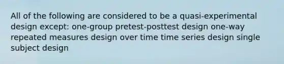 All of the following are considered to be a quasi-experimental design except: one-group pretest-posttest design one-way repeated measures design over time time series design single subject design