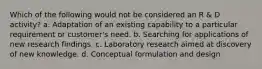 Which of the following would not be considered an R & D activity? a. Adaptation of an existing capability to a particular requirement or customer's need. b. Searching for applications of new research findings. c. Laboratory research aimed at discovery of new knowledge. d. Conceptual formulation and design