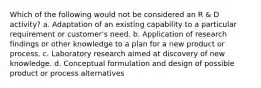 Which of the following would not be considered an R & D activity? a. Adaptation of an existing capability to a particular requirement or customer's need. b. Application of research findings or other knowledge to a plan for a new product or process. c. Laboratory research aimed at discovery of new knowledge. d. Conceptual formulation and design of possible product or process alternatives