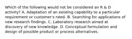 Which of the following would not be considered an R & D activity? A. Adaptation of an existing capability to a particular requirement or customer's need. B. Searching for applications of new research findings. C. Laboratory research aimed at discovery of new knowledge. D. Conceptual formulation and design of possible product or process alternatives.